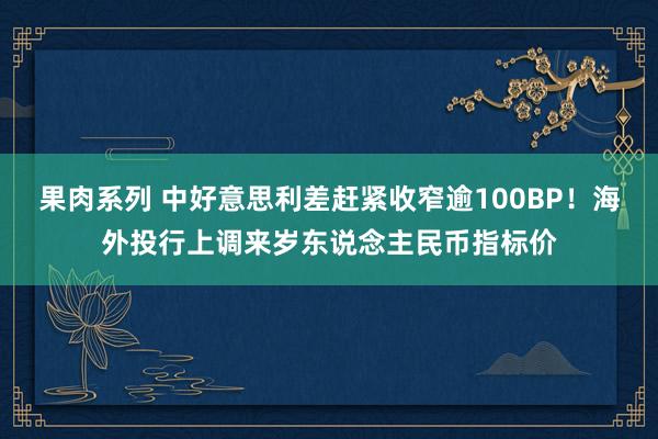 果肉系列 中好意思利差赶紧收窄逾100BP！海外投行上调来岁东说念主民币指标价