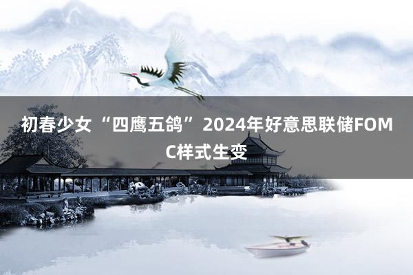 初春少女 “四鹰五鸽” 2024年好意思联储FOMC样式生变