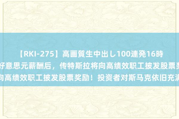 【RKI-275】高画質生中出し100連発16時間 激动批准马斯克560亿好意思元薪酬后，传特斯拉将向高绩效职工披发股票奖励！投资者对斯马克依旧充满信心