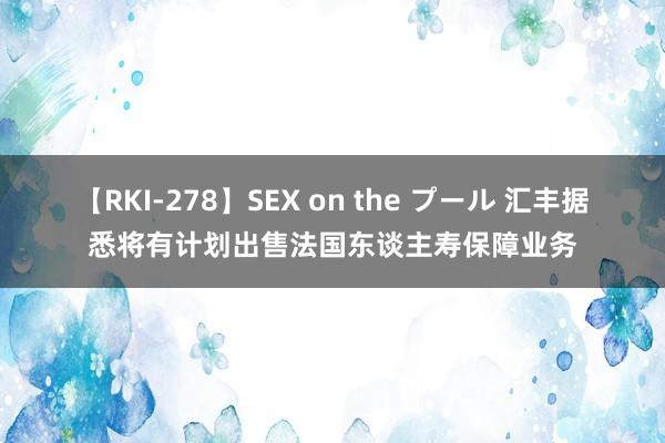 【RKI-278】SEX on the プール 汇丰据悉将有计划出售法国东谈主寿保障业务