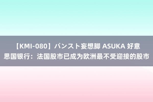 【KMI-080】パンスト妄想脚 ASUKA 好意思国银行：法国股市已成为欧洲最不受迎接的股市