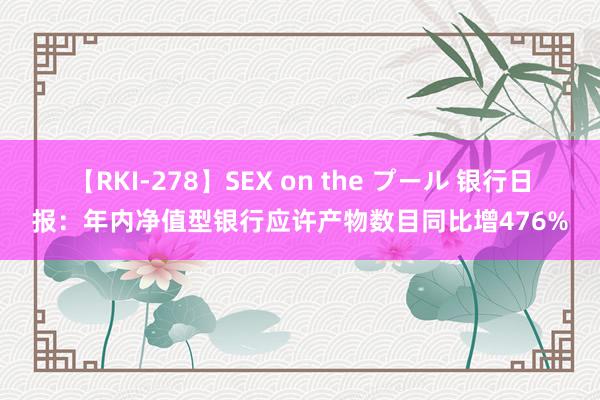 【RKI-278】SEX on the プール 银行日报：年内净值型银行应许产物数目同比增476%