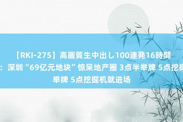 【RKI-275】高画質生中出し100連発16時間 房产日报：深圳“69亿元地块”惊呆地产圈 3点半举牌 5点挖掘机就进场