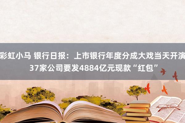 彩虹小马 银行日报：上市银行年度分成大戏当天开演 37家公司要发4884亿元现款“红包”