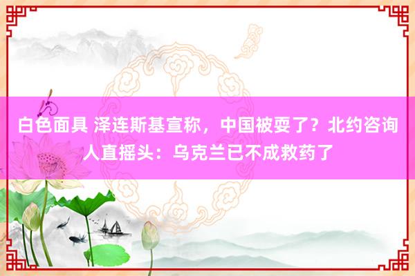 白色面具 泽连斯基宣称，中国被耍了？北约咨询人直摇头：乌克兰已不成救药了