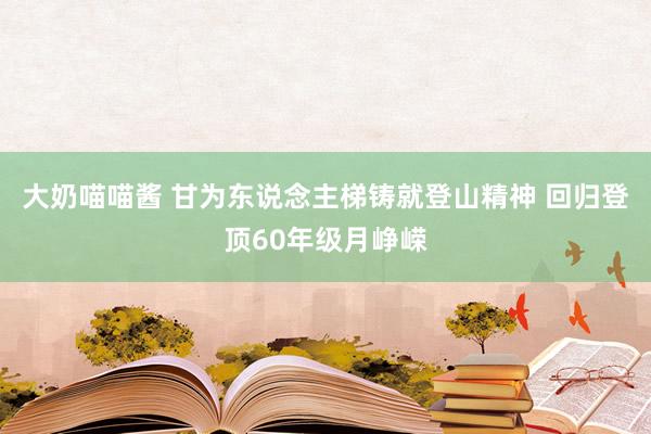 大奶喵喵酱 甘为东说念主梯铸就登山精神 回归登顶60年级月峥嵘