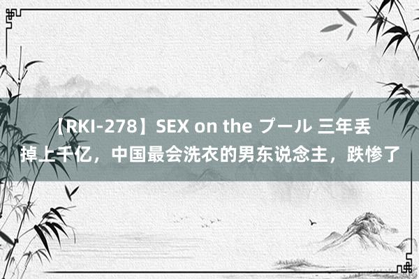 【RKI-278】SEX on the プール 三年丢掉上千亿，中国最会洗衣的男东说念主，跌惨了