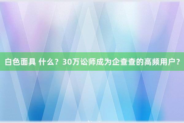 白色面具 什么？30万讼师成为企查查的高频用户？