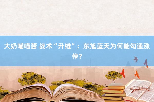 大奶喵喵酱 战术“升维”：东旭蓝天为何能勾通涨停？