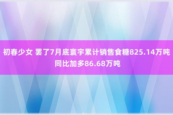 初春少女 罢了7月底寰宇累计销售食糖825.14万吨 同比加多86.68万吨