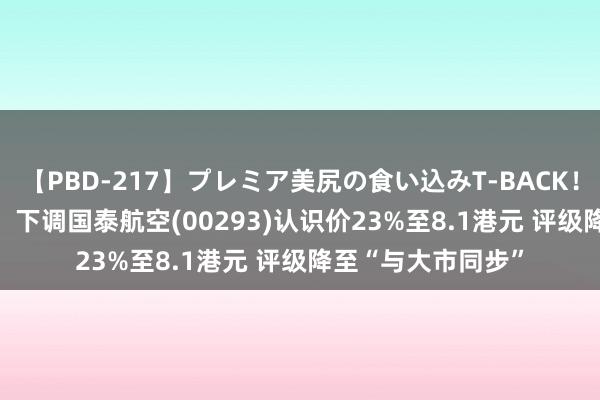 【PBD-217】プレミア美尻の食い込みT-BACK！8時間BEST 大摩：下调国泰航空(00293)认识价23%至8.1港元 评级降至“与大市同步”