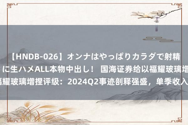 【HNDB-026】オンナはやっぱりカラダで射精する 厳選美巨乳ボディに生ハメALL本物中出し！ 国海证券给以福耀玻璃增捏评级：2024Q2事迹剖释强盛，单季收入利润创历史新高