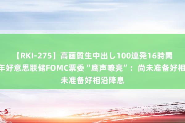 【RKI-275】高画質生中出し100連発16時間 2025年好意思联储FOMC票委“鹰声嘹亮”：尚未准备好相沿降息