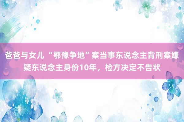 爸爸与女儿 “鄂豫争地”案当事东说念主背刑案嫌疑东说念主身份10年，检方决定不告状