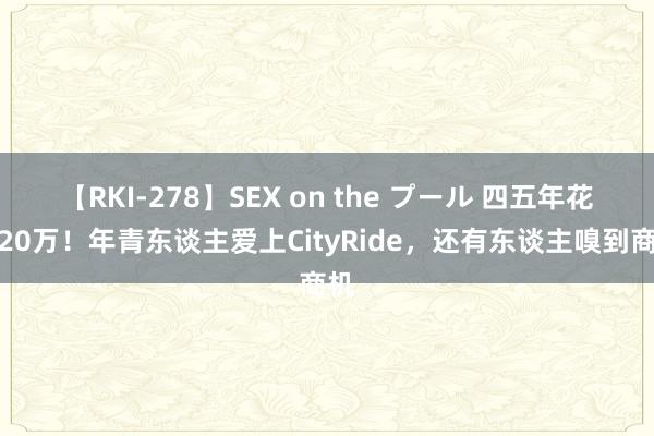 【RKI-278】SEX on the プール 四五年花了20万！年青东谈主爱上CityRide，还有东谈主嗅到商机