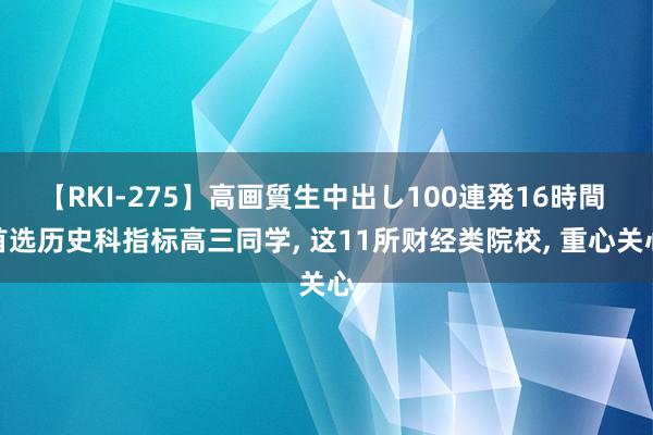 【RKI-275】高画質生中出し100連発16時間 首选历史科指标高三同学， 这11所财经类院校， 重心关心