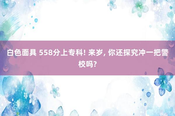 白色面具 558分上专科! 来岁， 你还探究冲一把警校吗?