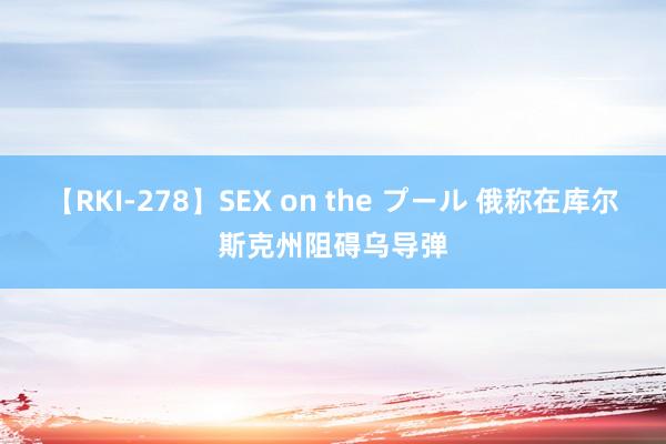 【RKI-278】SEX on the プール 俄称在库尔斯克州阻碍乌导弹