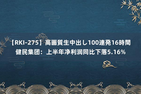 【RKI-275】高画質生中出し100連発16時間 健民集团：上半年净利润同比下落5.16%