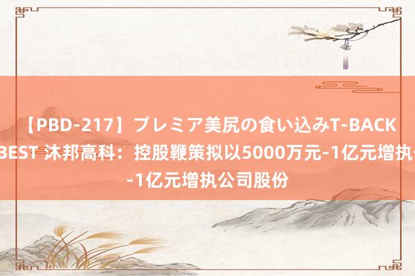 【PBD-217】プレミア美尻の食い込みT-BACK！8時間BEST 沐邦高科：控股鞭策拟以5000万元-1亿元增执公司股份