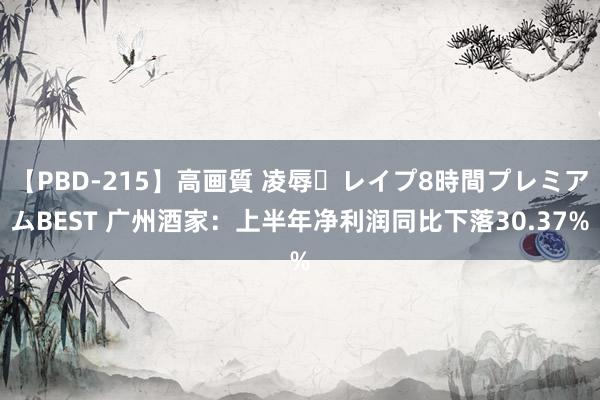 【PBD-215】高画質 凌辱・レイプ8時間プレミアムBEST 广州酒家：上半年净利润同比下落30.37%