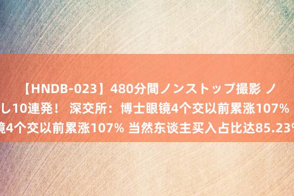 【HNDB-023】480分間ノンストップ撮影 ノーカット編集で本物中出し10連発！ 深交所：博士眼镜4个交以前累涨107% 当然东谈主买入占比达85.23%