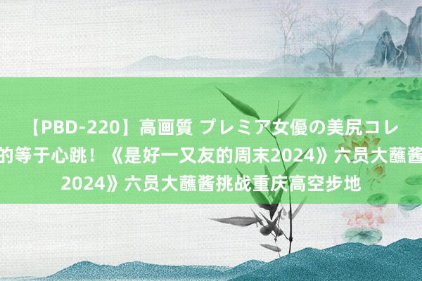 【PBD-220】高画質 プレミア女優の美尻コレクション8時間 玩的等于心跳！《是好一又友的周末2024》六员大蘸酱挑战重庆高空步地