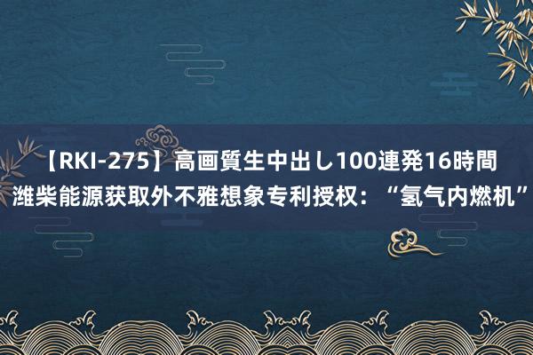 【RKI-275】高画質生中出し100連発16時間 潍柴能源获取外不雅想象专利授权：“氢气内燃机”