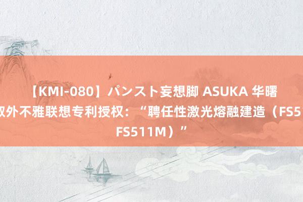 【KMI-080】パンスト妄想脚 ASUKA 华曙高科获取外不雅联想专利授权：“聘任性激光熔融建造（FS511M）”