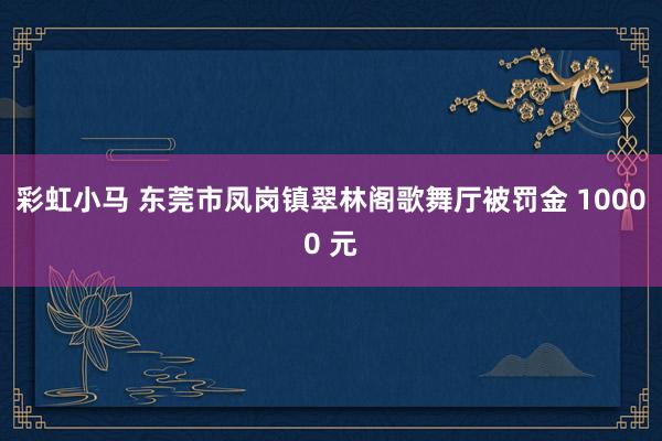 彩虹小马 东莞市凤岗镇翠林阁歌舞厅被罚金 10000 元