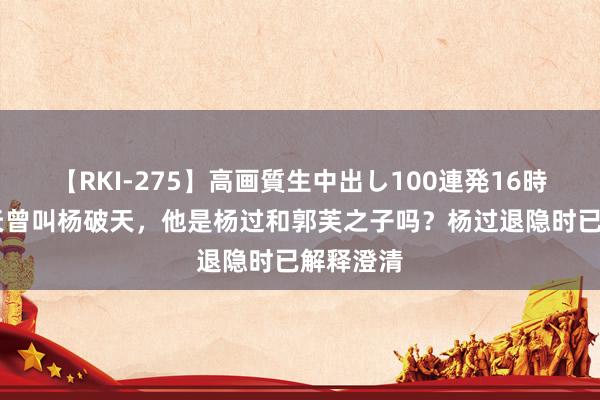 【RKI-275】高画質生中出し100連発16時間 阳顶天曾叫杨破天，他是杨过和郭芙之子吗？杨过退隐时已解释澄清