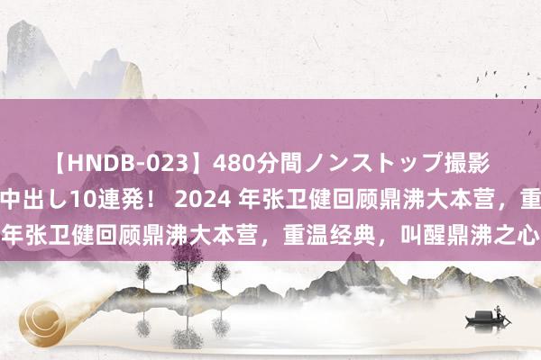 【HNDB-023】480分間ノンストップ撮影 ノーカット編集で本物中出し10連発！ 2024 年张卫健回顾鼎沸大本营，重温经典，叫醒鼎沸之心