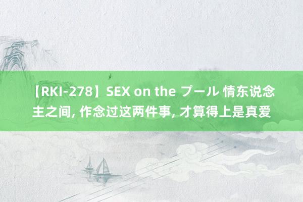 【RKI-278】SEX on the プール 情东说念主之间， 作念过这两件事， 才算得上是真爱