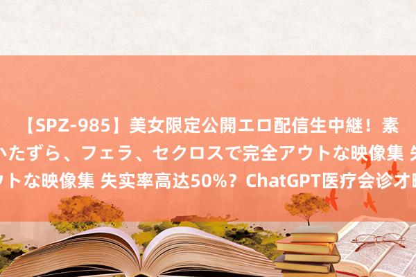 【SPZ-985】美女限定公開エロ配信生中継！素人娘、カップルたちがいたずら、フェラ、セクロスで完全アウトな映像集 失实率高达50%？ChatGPT医疗会诊才略遭质疑