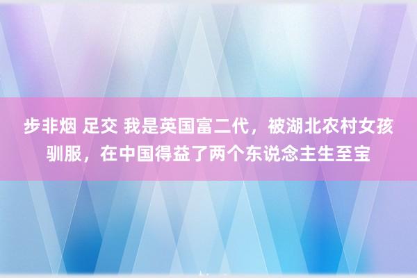 步非烟 足交 我是英国富二代，被湖北农村女孩驯服，在中国得益了两个东说念主生至宝