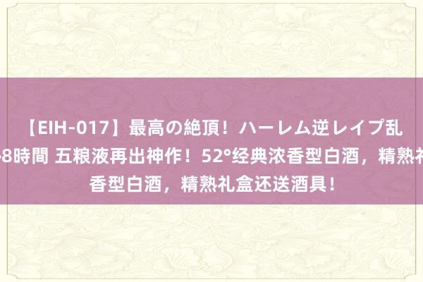 【EIH-017】最高の絶頂！ハーレム逆レイプ乱交スペシャル8時間 五粮液再出神作！52°经典浓香型白酒，精熟礼盒还送酒具！