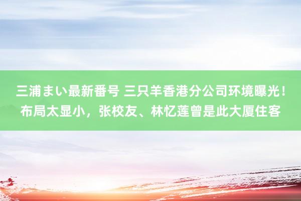 三浦まい最新番号 三只羊香港分公司环境曝光！布局太显小，张校友、林忆莲曾是此大厦住客