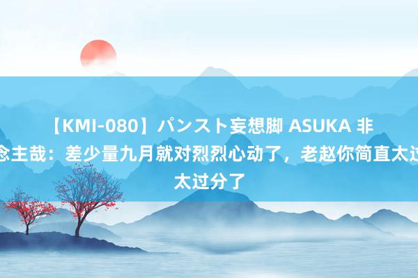 【KMI-080】パンスト妄想脚 ASUKA 非东说念主哉：差少量九月就对烈烈心动了，老赵你简直太过分了