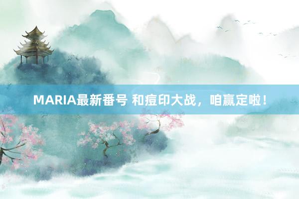 MARIA最新番号 和痘印大战，咱赢定啦！