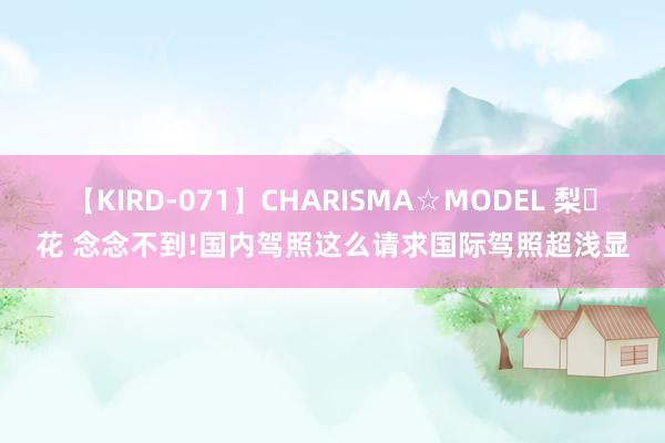 【KIRD-071】CHARISMA☆MODEL 梨々花 念念不到!国内驾照这么请求国际驾照超浅显