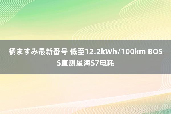 橘ますみ最新番号 低至12.2kWh/100km BOSS直测星海S7电耗