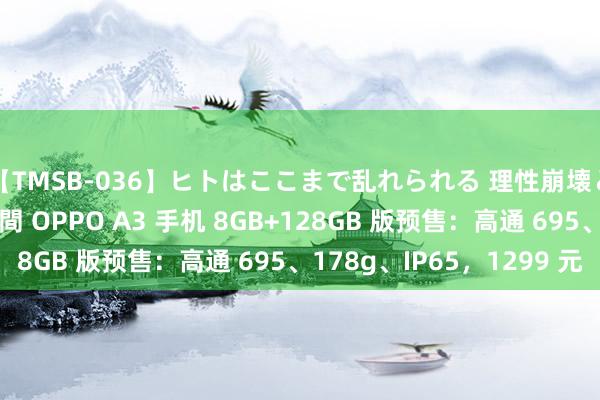 【TMSB-036】ヒトはここまで乱れられる 理性崩壊と豪快絶頂の記録4時間 OPPO A3 手机 8GB+128GB 版预售：高通 695、178g、IP65，1299 元