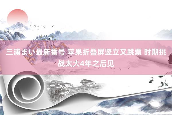 三浦まい最新番号 苹果折叠屏竖立又跳票 时期挑战太大4年之后见