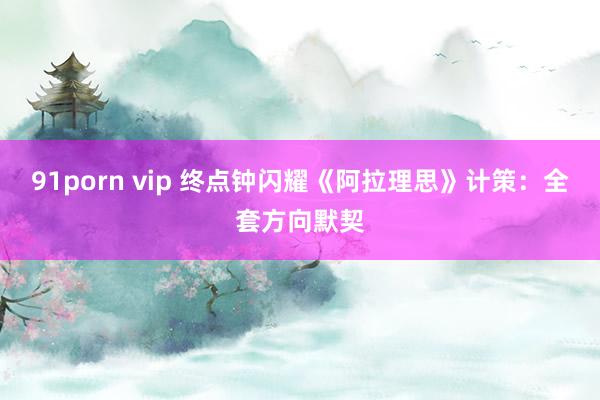 91porn vip 终点钟闪耀《阿拉理思》计策：全套方向默契