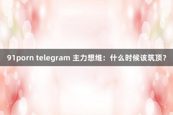 91porn telegram 主力想维：什么时候该筑顶？