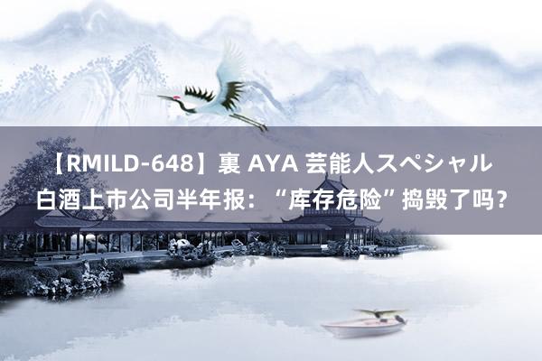 【RMILD-648】裏 AYA 芸能人スペシャル 白酒上市公司半年报：“库存危险”捣毁了吗？