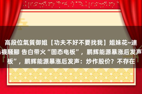 高段位氣質御姐【功夫不好不要找我】姐妹花~連體絲襪~大奶晃動~絲襪騷腳 告白带火“固态电板”，鹏辉能源暴涨后发声：炒作股价？不存在