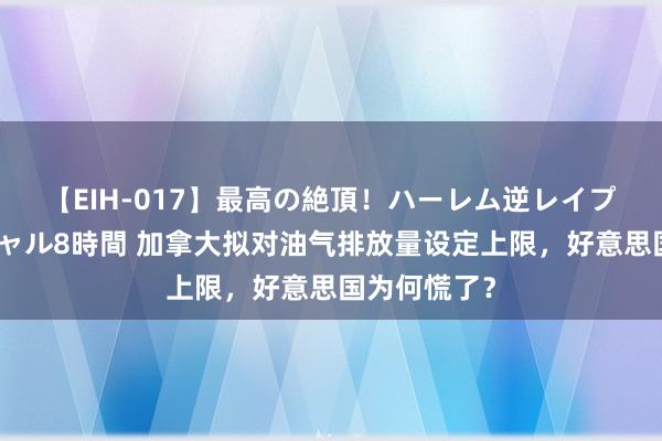 【EIH-017】最高の絶頂！ハーレム逆レイプ乱交スペシャル8時間 加拿大拟对油气排放量设定上限，好意思国为何慌了？