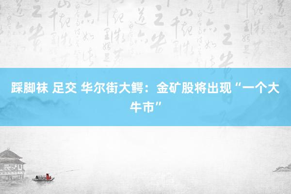 踩脚袜 足交 华尔街大鳄：金矿股将出现“一个大牛市”