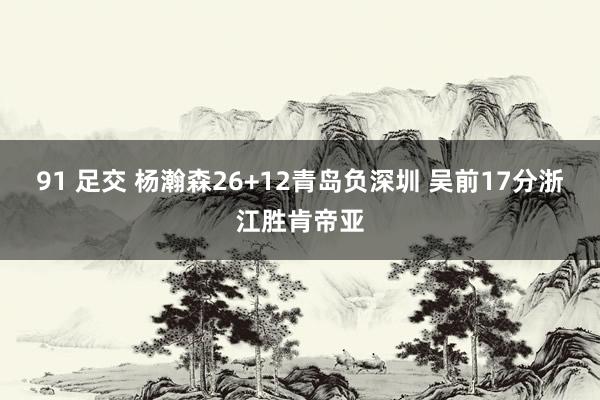 91 足交 杨瀚森26+12青岛负深圳 吴前17分浙江胜肯帝亚